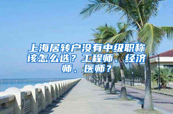 上海居转户没有中级职称该怎么选？工程师、经济师、医师？