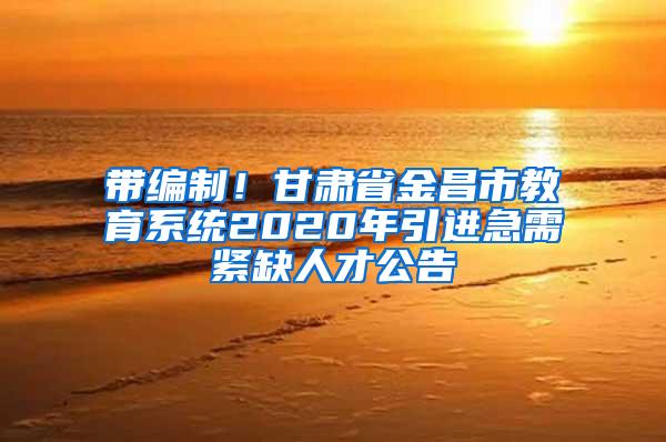 带编制！甘肃省金昌市教育系统2020年引进急需紧缺人才公告