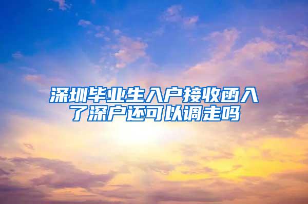 深圳毕业生入户接收函入了深户还可以调走吗