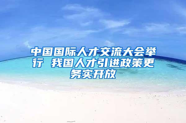 中国国际人才交流大会举行 我国人才引进政策更务实开放