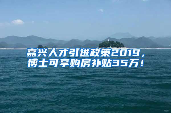 嘉兴人才引进政策2019，博士可享购房补贴35万！