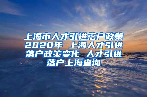 上海市人才引进落户政策2020年 上海人才引进落户政策变化 人才引进落户上海查询