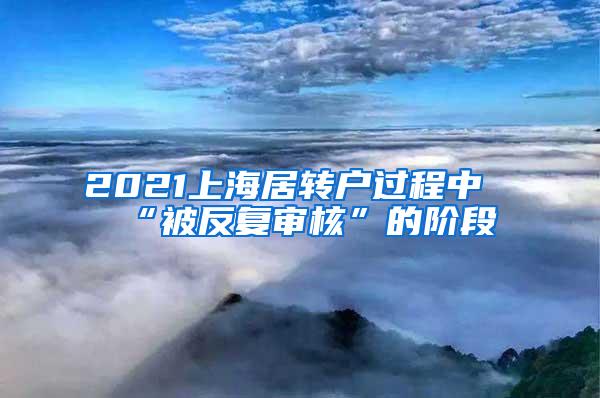 2021上海居转户过程中“被反复审核”的阶段
