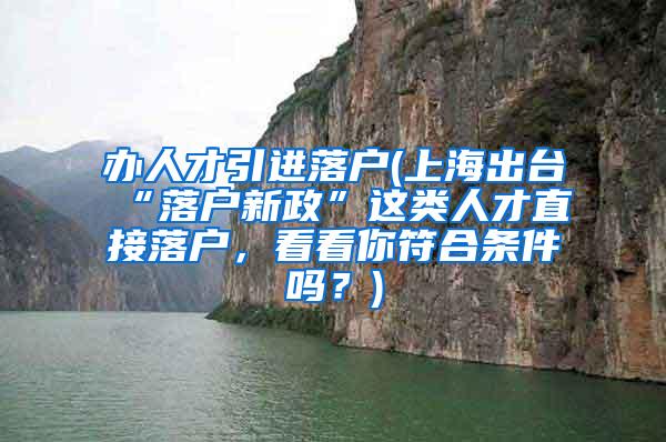 办人才引进落户(上海出台“落户新政”这类人才直接落户，看看你符合条件吗？)