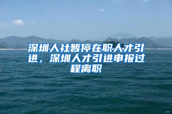 深圳人社暂停在职人才引进，深圳人才引进申报过程离职