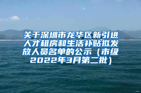 关于深圳市龙华区新引进人才租房和生活补贴拟发放人员名单的公示（市级2022年3月第二批）