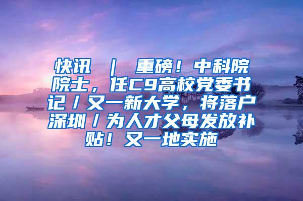 快讯 ｜ 重磅！中科院院士，任C9高校党委书记／又一新大学，将落户深圳／为人才父母发放补贴！又一地实施