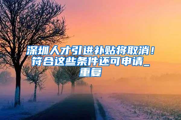 深圳人才引进补贴将取消！符合这些条件还可申请_重复