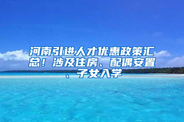 河南引进人才优惠政策汇总！涉及住房、配偶安置、子女入学