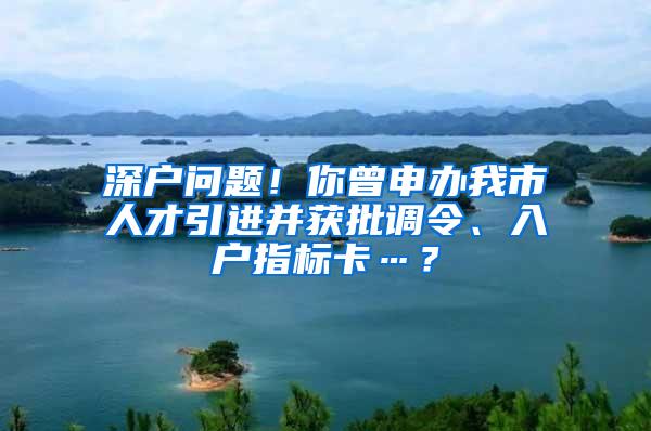 深户问题！你曾申办我市人才引进并获批调令、入户指标卡…？