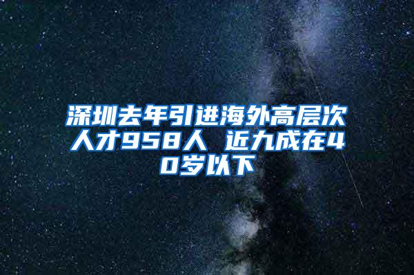 深圳去年引进海外高层次人才958人 近九成在40岁以下