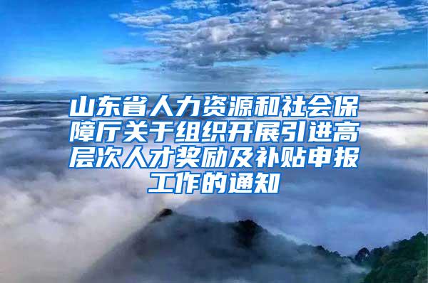 山东省人力资源和社会保障厅关于组织开展引进高层次人才奖励及补贴申报工作的通知