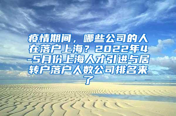 疫情期间，哪些公司的人在落户上海？2022年4-5月份上海人才引进与居转户落户人数公司排名来了