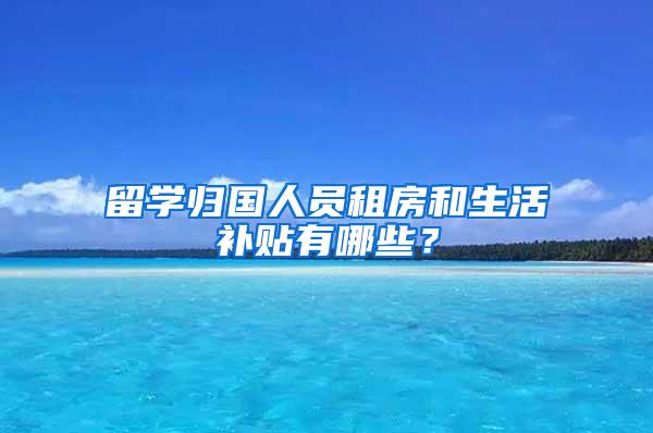 留学归国人员租房和生活补贴有哪些？