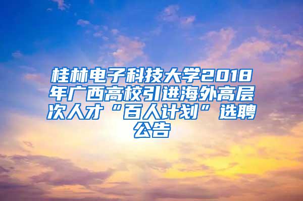 桂林电子科技大学2018年广西高校引进海外高层次人才“百人计划”选聘公告