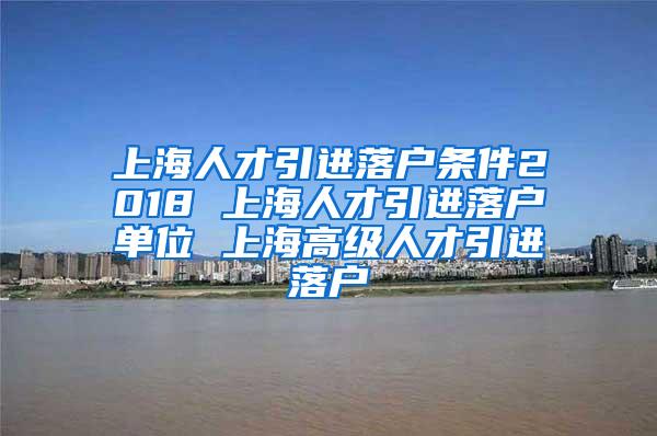 上海人才引进落户条件2018 上海人才引进落户单位 上海高级人才引进落户