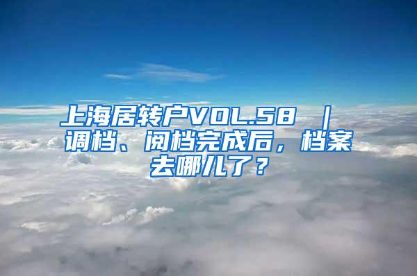 上海居转户VOL.58 ｜ 调档、阅档完成后，档案去哪儿了？