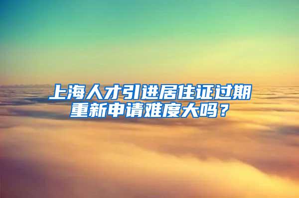 上海人才引进居住证过期重新申请难度大吗？