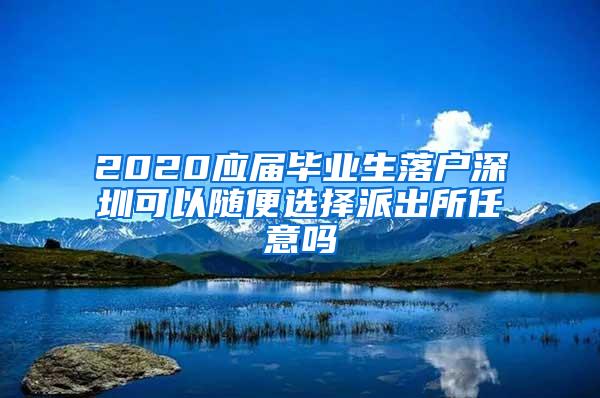 2020应届毕业生落户深圳可以随便选择派出所任意吗