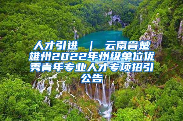 人才引进 ｜ 云南省楚雄州2022年州级单位优秀青年专业人才专项招引公告