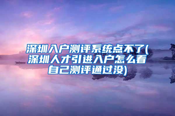 深圳入户测评系统点不了(深圳人才引进入户怎么看自己测评通过没)