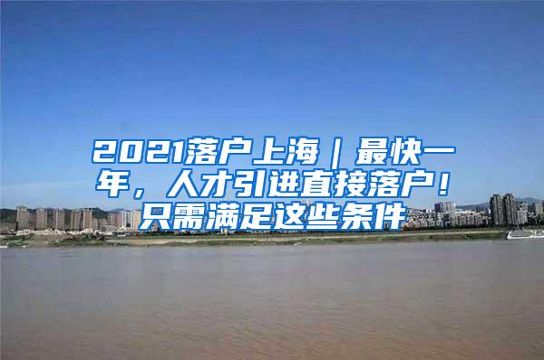 2021落户上海｜最快一年，人才引进直接落户！只需满足这些条件