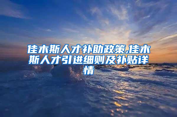 佳木斯人才补助政策,佳木斯人才引进细则及补贴详情