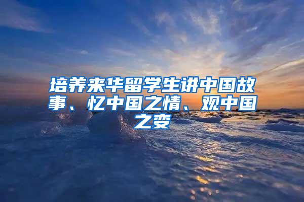 培养来华留学生讲中国故事、忆中国之情、观中国之变