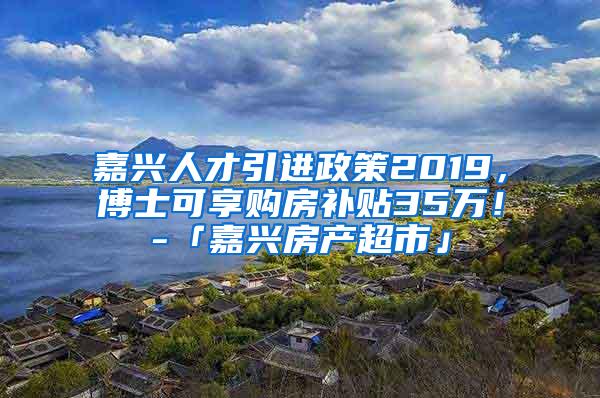 嘉兴人才引进政策2019，博士可享购房补贴35万！-「嘉兴房产超市」