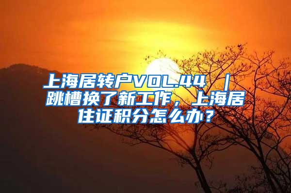 上海居转户VOL.44 ｜ 跳槽换了新工作，上海居住证积分怎么办？