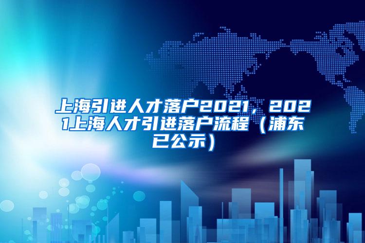 上海引进人才落户2021，2021上海人才引进落户流程（浦东已公示）