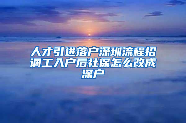 人才引进落户深圳流程招调工入户后社保怎么改成深户