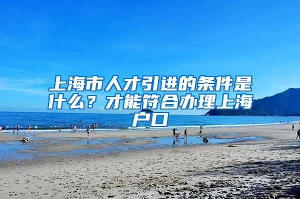 上海市人才引进的条件是什么？才能符合办理上海户口