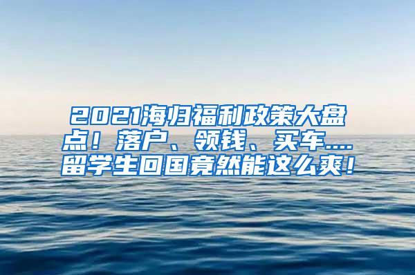 2021海归福利政策大盘点！落户、领钱、买车....留学生回国竟然能这么爽！