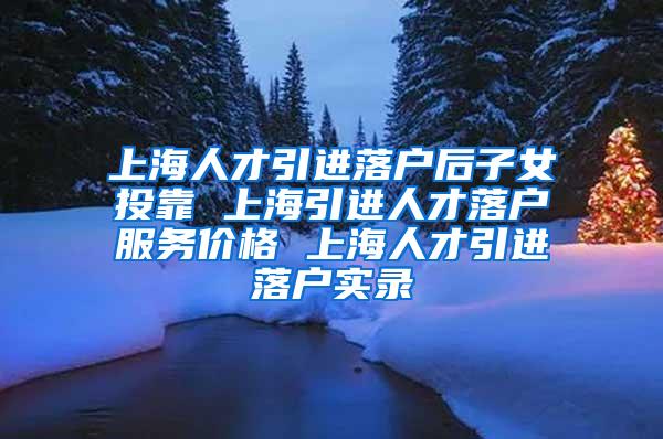 上海人才引进落户后子女投靠 上海引进人才落户服务价格 上海人才引进落户实录