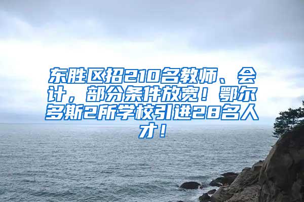 东胜区招210名教师、会计，部分条件放宽！鄂尔多斯2所学校引进28名人才！