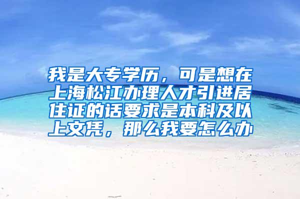 我是大专学历，可是想在上海松江办理人才引进居住证的话要求是本科及以上文凭，那么我要怎么办