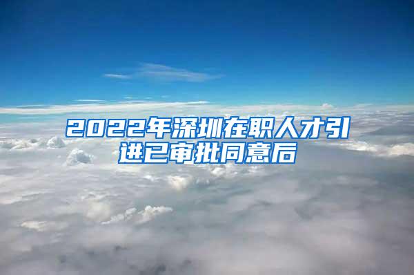 2022年深圳在职人才引进已审批同意后