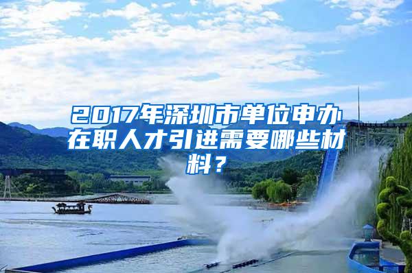 2017年深圳市单位申办在职人才引进需要哪些材料？