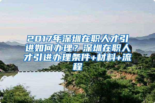 2017年深圳在职人才引进如何办理？深圳在职人才引进办理条件+材料+流程