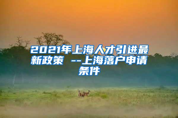 2021年上海人才引进最新政策 --上海落户申请条件