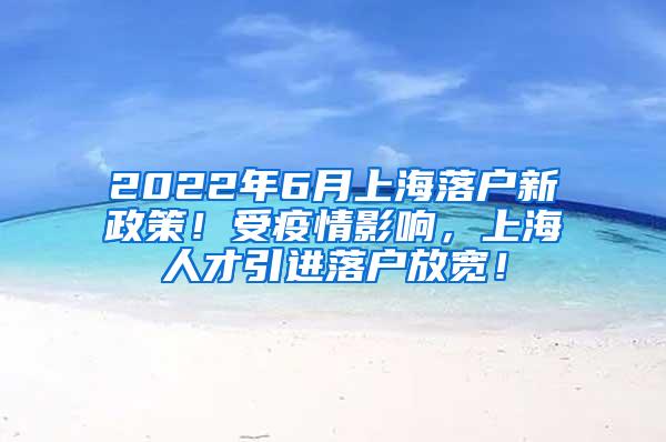 2022年6月上海落户新政策！受疫情影响，上海人才引进落户放宽！