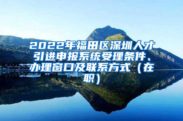 2022年福田区深圳人才引进申报系统受理条件、办理窗口及联系方式（在职）
