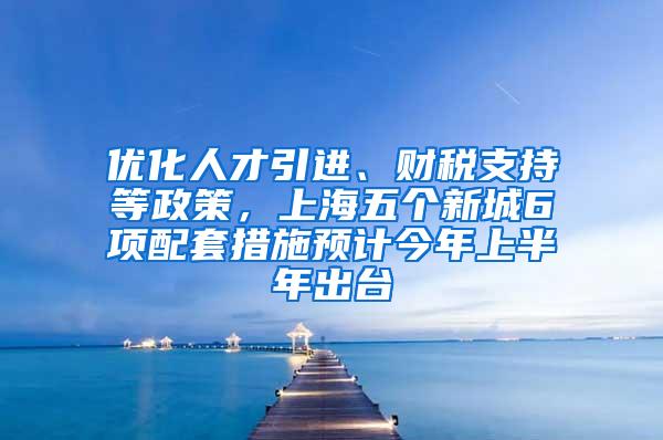 优化人才引进、财税支持等政策，上海五个新城6项配套措施预计今年上半年出台