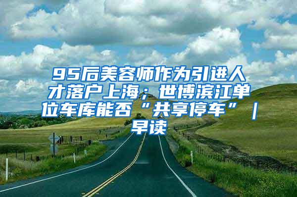 95后美容师作为引进人才落户上海；世博滨江单位车库能否“共享停车”｜早读