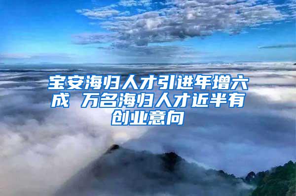 宝安海归人才引进年增六成 万名海归人才近半有创业意向