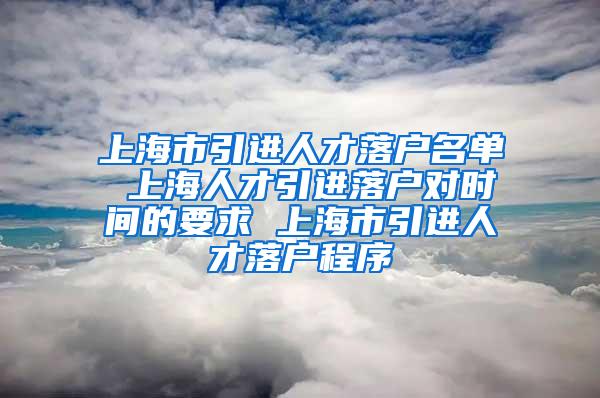 上海市引进人才落户名单 上海人才引进落户对时间的要求 上海市引进人才落户程序