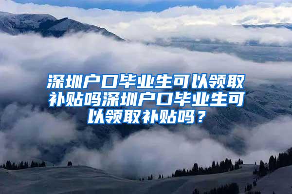 深圳户口毕业生可以领取补贴吗深圳户口毕业生可以领取补贴吗？