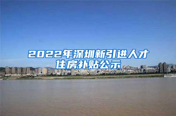 2022年深圳新引进人才住房补贴公示