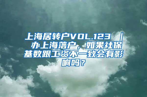 上海居转户VOL.123 ｜ 办上海落户，如果社保基数跟工资不一致会有影响吗？